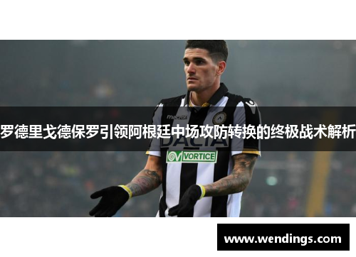 罗德里戈德保罗引领阿根廷中场攻防转换的终极战术解析