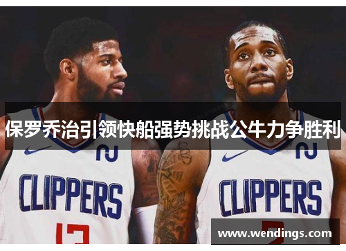 保罗乔治引领快船强势挑战公牛力争胜利