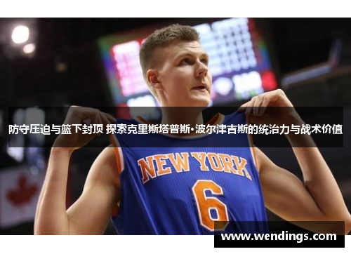 防守压迫与篮下封顶 探索克里斯塔普斯·波尔津吉斯的统治力与战术价值 防守压迫与篮下封顶 探索克里斯塔普斯·波尔津吉斯的统治力与战术价值