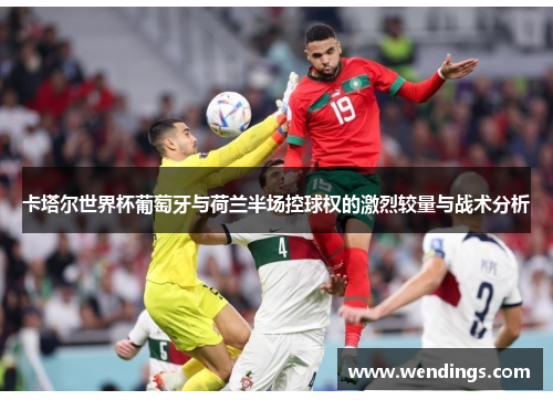 卡塔尔世界杯葡萄牙与荷兰半场控球权的激烈较量与战术分析