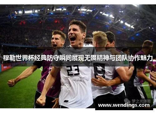 穆勒世界杯经典防守瞬间展现无畏精神与团队协作魅力 穆勒世界杯经典防守瞬间展现无畏精神与团队协作魅力