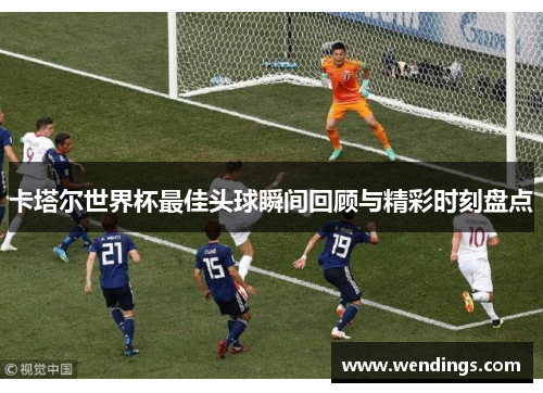 卡塔尔世界杯最佳头球瞬间回顾与精彩时刻盘点 卡塔尔世界杯最佳头球瞬间回顾与精彩时刻盘点