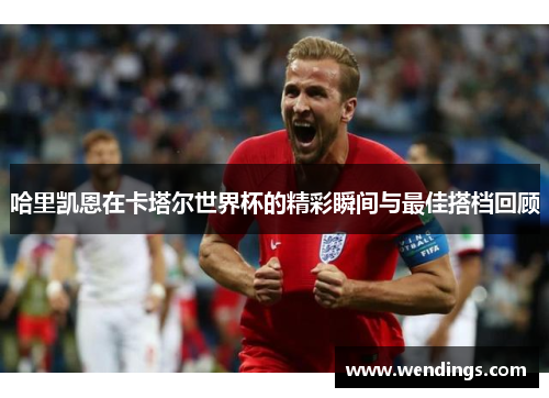 哈里凯恩在卡塔尔世界杯的精彩瞬间与最佳搭档回顾 哈里凯恩在卡塔尔世界杯的精彩瞬间与最佳搭档回顾
