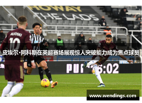 皮埃尔·阿科斯在英超赛场展现惊人突破能力成为焦点球员