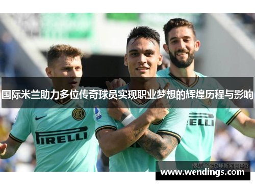 国际米兰助力多位传奇球员实现职业梦想的辉煌历程与影响 国际米兰助力多位传奇球员实现职业梦想的辉煌历程与影响