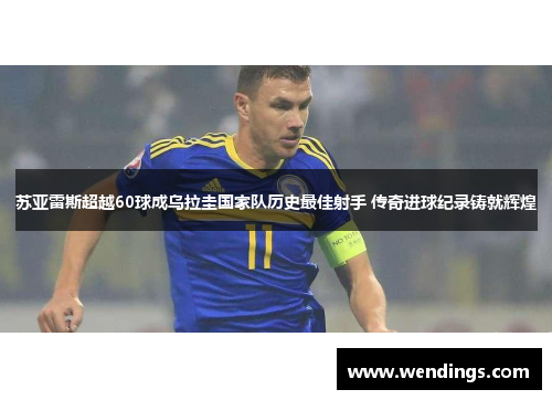 苏亚雷斯超越60球成乌拉圭国家队历史最佳射手 传奇进球纪录铸就辉煌