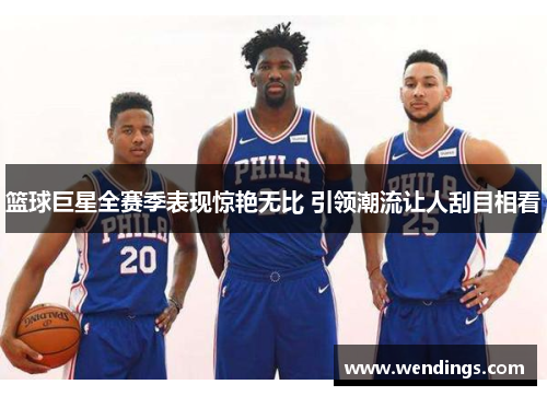 篮球巨星全赛季表现惊艳无比 引领潮流让人刮目相看