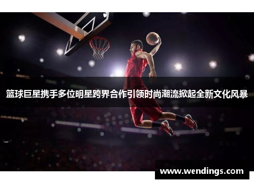 篮球巨星携手多位明星跨界合作引领时尚潮流掀起全新文化风暴