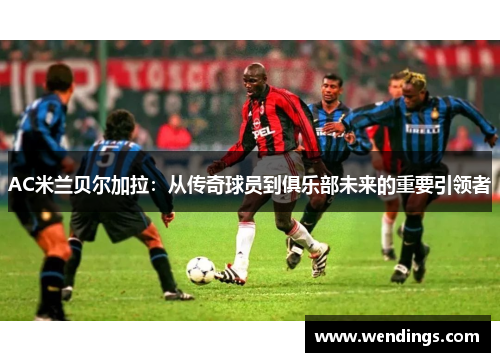 AC米兰贝尔加拉：从传奇球员到俱乐部未来的重要引领者