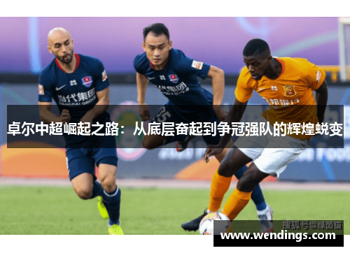 卓尔中超崛起之路:从底层奋起到争冠强队的辉煌蜕变 卓尔中超崛起之路:从底层奋起到争冠强队的辉煌蜕变