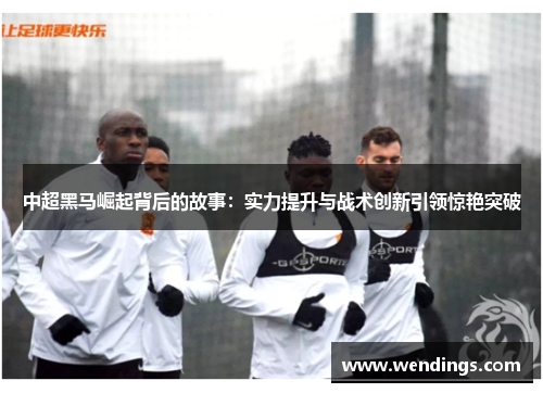 中超黑马崛起背后的故事：实力提升与战术创新引领惊艳突破