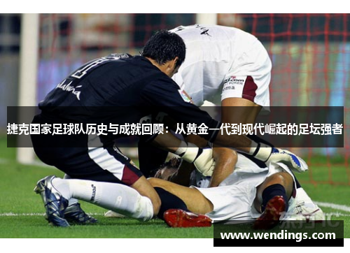 捷克国家足球队历史与成就回顾：从黄金一代到现代崛起的足坛强者