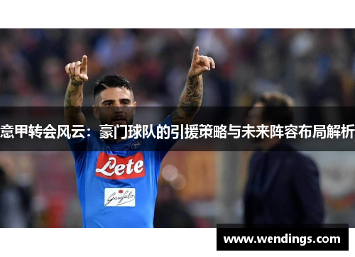 意甲转会风云:豪门球队的引援策略与未来阵容布局解析 意甲转会风云:豪门球队的引援策略与未来阵容布局解析