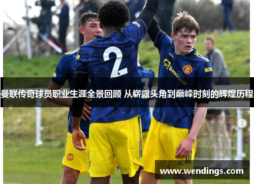 曼联传奇球员职业生涯全景回顾 从崭露头角到巅峰时刻的辉煌历程