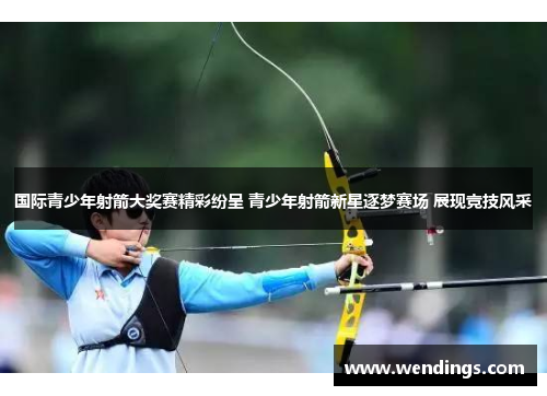 国际青少年射箭大奖赛精彩纷呈 青少年射箭新星逐梦赛场 展现竞技风采 国际青少年射箭大奖赛精彩纷呈 青少年射箭新星逐梦赛场 展现竞技风采
