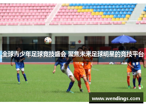 全球青少年足球竞技盛会 聚焦未来足球明星的竞技平台 全球青少年足球竞技盛会 聚焦未来足球明星的竞技平台