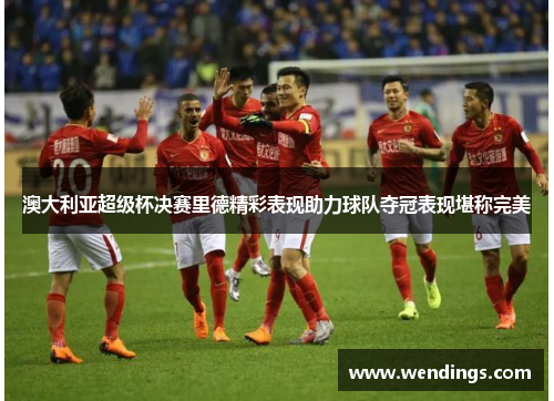 澳大利亚超级杯决赛里德精彩表现助力球队夺冠表现堪称完美