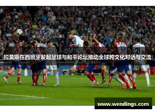 拉莫斯在西班牙发起足球与和平论坛推动全球跨文化对话与交流