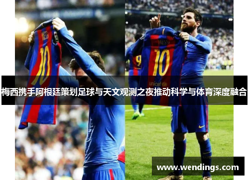 梅西携手阿根廷策划足球与天文观测之夜推动科学与体育深度融合 梅西携手阿根廷策划足球与天文观测之夜推动科学与体育深度融合
