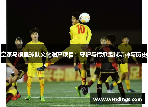 皇家马德里球队文化遗产项目:守护与传承足球精神与历史 皇家马德里球队文化遗产项目:守护与传承足球精神与历史