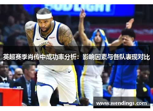 英超赛季肖传中成功率分析：影响因素与各队表现对比