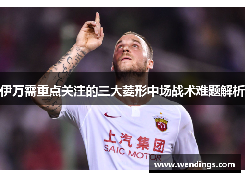 伊万需重点关注的三大菱形中场战术难题解析 伊万需重点关注的三大菱形中场战术难题解析