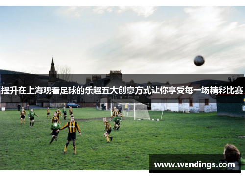 提升在上海观看足球的乐趣五大创意方式让你享受每一场精彩比赛