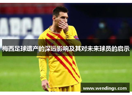 梅西足球遗产的深远影响及其对未来球员的启示 梅西足球遗产的深远影响及其对未来球员的启示