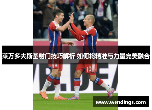 莱万多夫斯基射门技巧解析 如何将精准与力量完美融合 莱万多夫斯基射门技巧解析 如何将精准与力量完美融合