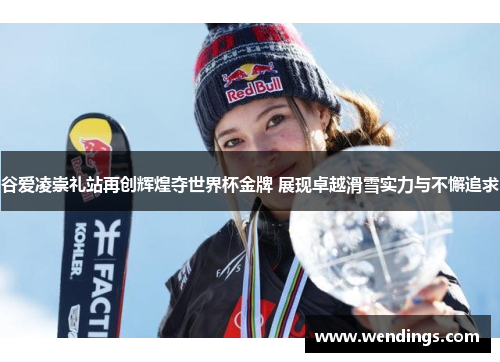 谷爱凌崇礼站再创辉煌夺世界杯金牌 展现卓越滑雪实力与不懈追求
