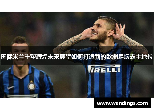 国际米兰重塑辉煌未来展望如何打造新的欧洲足坛霸主地位