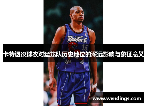 卡特退役球衣对猛龙队历史地位的深远影响与象征意义