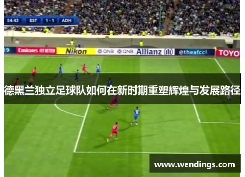 德黑兰独立足球队如何在新时期重塑辉煌与发展路径 德黑兰独立足球队如何在新时期重塑辉煌与发展路径