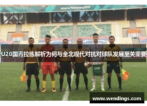 U20国青拉练解析为何与全北现代对抗对球队发展至关重要