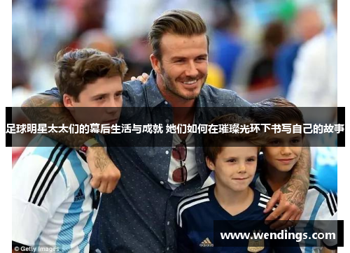 足球明星太太们的幕后生活与成就 她们如何在璀璨光环下书写自己的故事