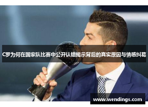 C罗为何在国家队比赛中公开认错揭示背后的真实原因与情感纠葛