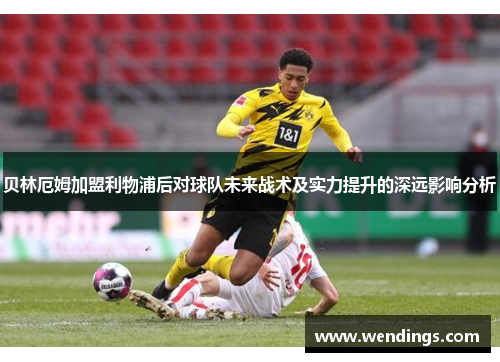 贝林厄姆加盟利物浦后对球队未来战术及实力提升的深远影响分析