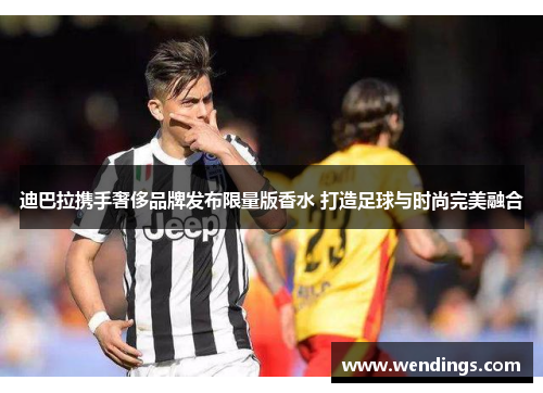 迪巴拉携手奢侈品牌发布限量版香水 打造足球与时尚完美融合