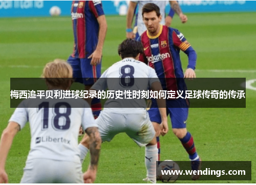 梅西追平贝利进球纪录的历史性时刻如何定义足球传奇的传承 梅西追平贝利进球纪录的历史性时刻如何定义足球传奇的传承