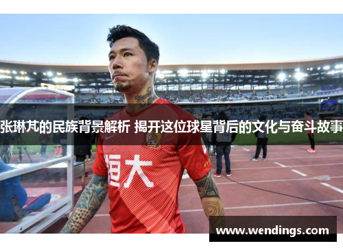 张琳芃的民族背景解析 揭开这位球星背后的文化与奋斗故事