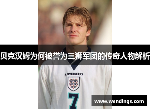 贝克汉姆为何被誉为三狮军团的传奇人物解析