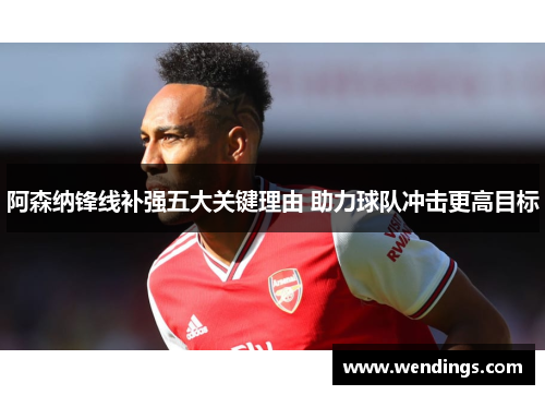 阿森纳锋线补强五大关键理由 助力球队冲击更高目标