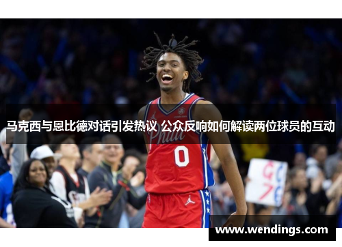 马克西与恩比德对话引发热议 公众反响如何解读两位球员的互动