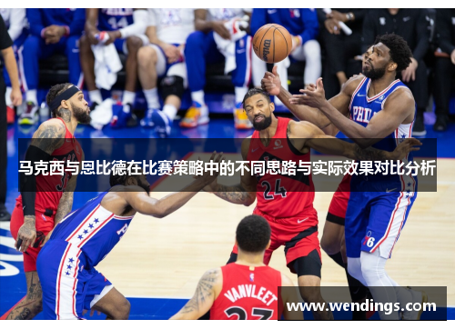 马克西与恩比德在比赛策略中的不同思路与实际效果对比分析 马克西与恩比德在比赛策略中的不同思路与实际效果对比分析