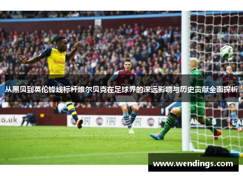 从黑贝到英伦锋线标杆维尔贝克在足球界的深远影响与历史贡献全面探析