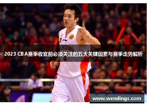 2023 CBA赛季收官前必须关注的五大关键因素与赛季走势解析