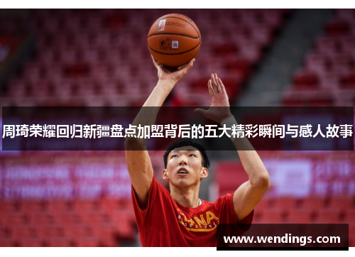 周琦荣耀回归新疆盘点加盟背后的五大精彩瞬间与感人故事 周琦荣耀回归新疆盘点加盟背后的五大精彩瞬间与感人故事