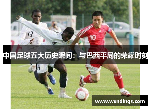 中国足球五大历史瞬间:与巴西平局的荣耀时刻 中国足球五大历史瞬间:与巴西平局的荣耀时刻
