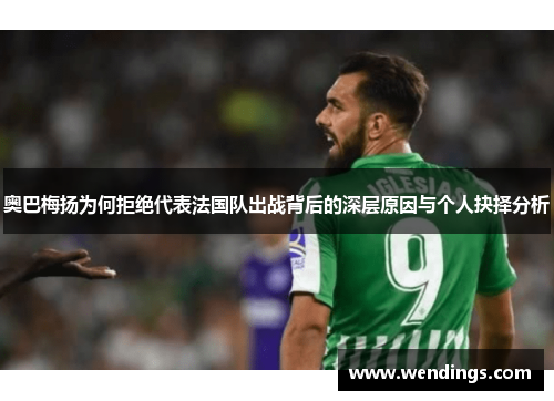 奥巴梅扬为何拒绝代表法国队出战背后的深层原因与个人抉择分析