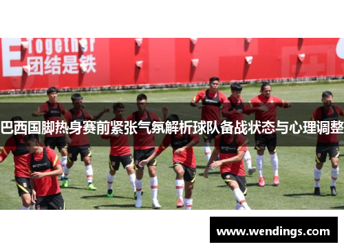 巴西国脚热身赛前紧张气氛解析球队备战状态与心理调整
